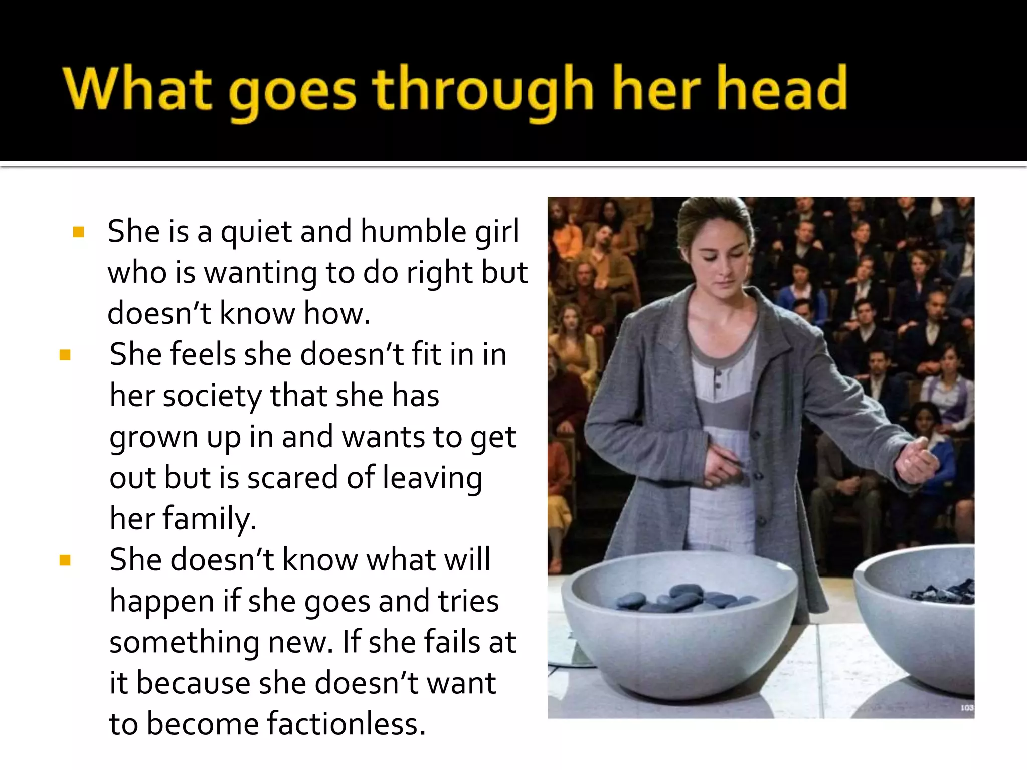  She is a quiet and humble girl
who is wanting to do right but
doesn’t know how.
 She feels she doesn’t fit in in
her society that she has
grown up in and wants to get
out but is scared of leaving
her family.
 She doesn’t know what will
happen if she goes and tries
something new. If she fails at
it because she doesn’t want
to become factionless.
 