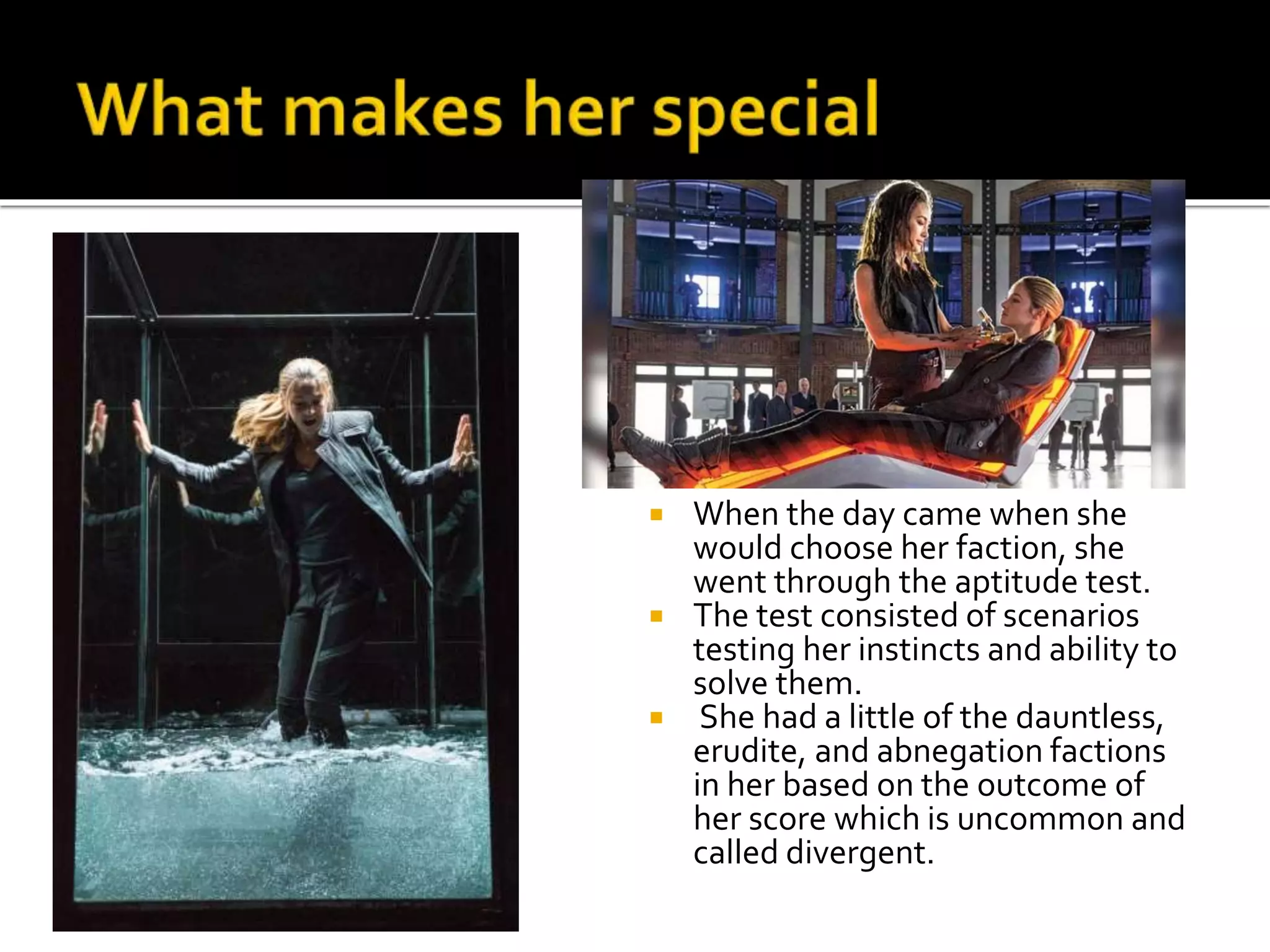  When the day came when she
would choose her faction, she
went through the aptitude test.
 The test consisted of scenarios
testing her instincts and ability to
solve them.
 She had a little of the dauntless,
erudite, and abnegation factions
in her based on the outcome of
her score which is uncommon and
called divergent.
 