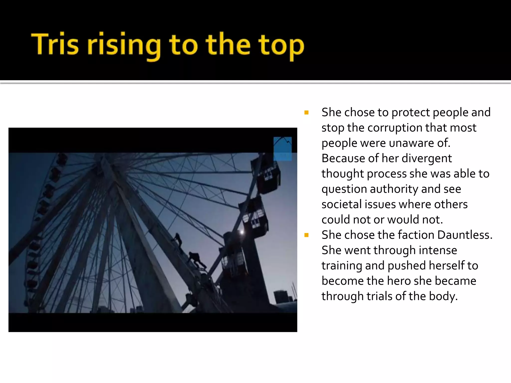  She chose to protect people and
stop the corruption that most
people were unaware of.
Because of her divergent
thought process she was able to
question authority and see
societal issues where others
could not or would not.
 She chose the faction Dauntless.
She went through intense
training and pushed herself to
become the hero she became
through trials of the body.
 