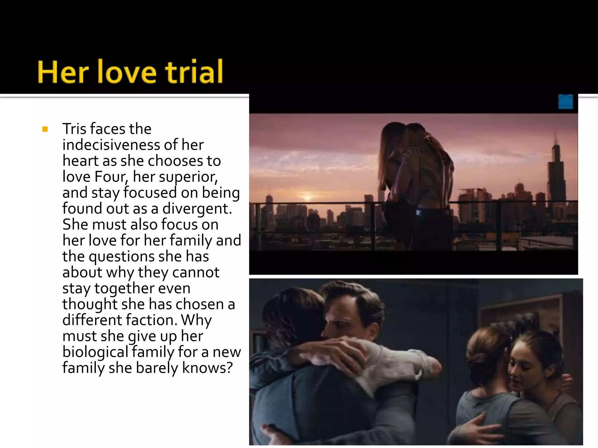  Tris faces the
indecisiveness of her
heart as she chooses to
love Four, her superior,
and stay focused on being
found out as a divergent.
She must also focus on
her love for her family and
the questions she has
about why they cannot
stay together even
thought she has chosen a
different faction.Why
must she give up her
biological family for a new
family she barely knows?
 