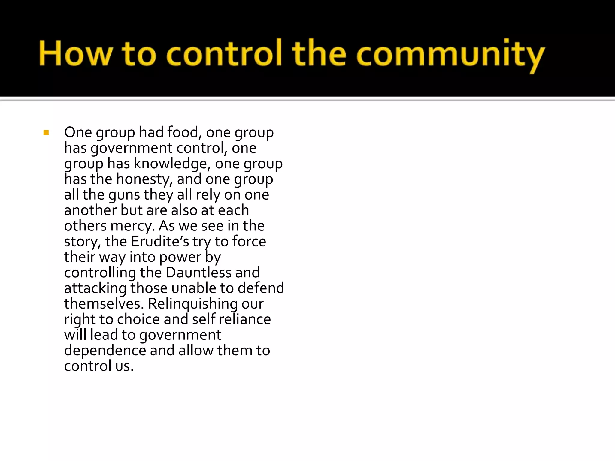  One group had food, one group
has government control, one
group has knowledge, one group
has the honesty, and one group
all the guns they all rely on one
another but are also at each
others mercy. As we see in the
story, the Erudite’s try to force
their way into power by
controlling the Dauntless and
attacking those unable to defend
themselves. Relinquishing our
right to choice and self reliance
will lead to government
dependence and allow them to
control us.
 