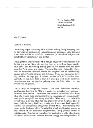 Trevor Braden, MD
                                                   86 Willow Street
                                                   South Portland, Mf
                                                   04106



May 15,2009


Dear Mr. Altshuler;

I am writing to you concerning Mila Malenko and my family's ongoing care
for her when her mother, Lori Handrahan, needs assistance. Also included
in this letter will be an unofficial assessment (in the role of neighbor and
friend) of Lori's competency as a mother.

I have gotten to know Lori and Mila through neighborhood interactions over
the last year or so. Soon after meeting Lori, my wife, Lisa, began to offer
child care. The relationship rapidly grew as we learned more and more
about Lori's struggles and needs. Through this close relationship I have
seen the interaction between mother and daughter and am continuously
amazed at Lori's determination and fortitude. Mila, too, has proven to be
very resilient, in large part, I believe, because of Lori's excellent care.
Currently we see them both at least 3-5 times per week under numerous
circumstances and we provide primary care for Mila when Lori has
professional obligations.

Lori is truly an exceptional mother.        Her care, dedication, devotion,
sacrifice, and deep love for Mila is evident every second of every moment I
have seen them interact. I have never seen her raise her voice to Mila. Even
when she returns from international travel, exhausted, Lori is consistently
kind, gentle, thoughtful, and loving with Mila. When away, Lori calls Mila
several times a day and often has long chats with her on the phone prior to
sleep. Mila is clearly Lori's top priority and I have seen Lori repeatedly
schedule her professional obligations around Mila, Unfortunately this
comes at the detriment of Lori's social life which at this point appears to
only consist of the occasional neighborhood, family potluck dinner or
birthday party. The clearest example of her dedication is Mila, who, despite
the turmoil of divorce and transfers, remains a happy and loving child full of
 