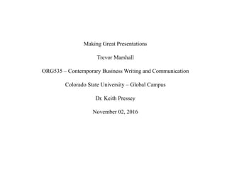 Making Great Presentations
Trevor Marshall
ORG535 – Contemporary Business Writing and Communication
Colorado State University – Global Campus
Dr. Keith Pressey
November 02, 2016
 