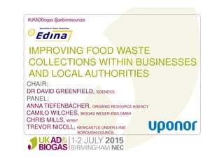 IMPROVING FOOD WASTE
COLLECTIONS WITHIN BUSINESSES
AND LOCAL AUTHORITIES
#UKADBiogas @adbioresources
CHAIR:
DR DAVID GREENFIELD, SOENECS
PANEL:
ANNA TIEFENBACHER, ORGANIC RESOURCE AGENCY
CAMILO WILCHES, BIOGAS WESER-EMS GMBH
CHRIS MILLS, WRAP
TREVOR NICOLL, NEWCASTLE-UNDER-LYME
BOROUGH COUNCIL
 