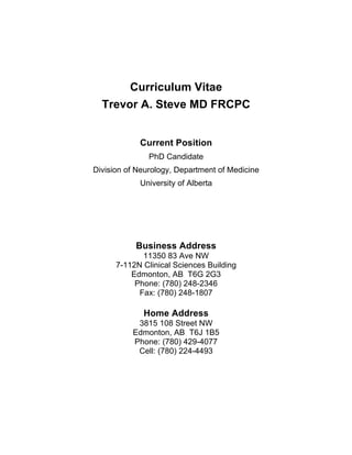 Curriculum Vitae		
	
Trevor A. Steve MD FRCPC
Current Position
PhD Candidate
Division of Neurology, Department of Medicine
University of Alberta
Business Address
11350 83 Ave NW
7-112N Clinical Sciences Building
Edmonton, AB T6G 2G3
Phone: (780) 248-2346
Fax: (780) 248-1807
Home Address
3815 108 Street NW
Edmonton, AB T6J 1B5
Phone: (780) 429-4077
Cell: (780) 224-4493
 