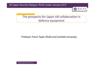 The prospects for Japan-UK collaboration in
defence equipment
UK-Japan Security Dialogue, RUSI London January 2015
Professor Trevor Taylor (RUSI and Cranfield University)
 