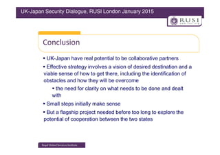 Conclusion
UK-Japan have real potential to be collaborative partners
Effective strategy involves a vision of desired destination and a
viable sense of how to get there, including the identification of
obstacles and how they will be overcome
UK-Japan Security Dialogue, RUSI London January 2015
obstacles and how they will be overcome
the need for clarity on what needs to be done and dealt
with
Small steps initially make sense
But a flagship project needed before too long to explore the
potential of cooperation between the two states
 