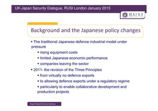 Background and the Japanese policy changes
The traditional Japanese defence industrial model under
pressure
rising equipment costs
limited Japanese economic performance
UK-Japan Security Dialogue, RUSI London January 2015
limited Japanese economic performance
companies leaving the sector
2011- the revision of the Three Principles
from virtually no defence exports
to allowing defence exports under a regulatory regime
particularly to enable collaborative development and
production projects
 
