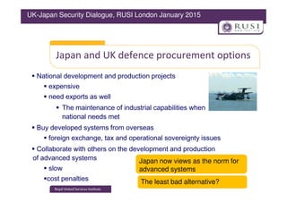 Japan and UK defence procurement options
National development and production projects
expensive
need exports as well
UK-Japan Security Dialogue, RUSI London January 2015
The maintenance of industrial capabilities when
national needs met
Buy developed systems from overseas
foreign exchange, tax and operational sovereignty issues
Collaborate with others on the development and production
of advanced systems
slow
cost penalties The least bad alternative?
Japan now views as the norm for
advanced systems
 