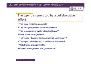 The agenda generated by a collaborative
effort
The legal basis for a project?
The life cycle phases to be addressed?
The requirements system (and software?)
UK-Japan Security Dialogue, RUSI London January 2015
The requirements system (and software?)
Work share arrangements?
Technology transfer and operational sovereignty?
Timing of deliveries and priorities for deliveries?
Withdrawal arrangements?
Project management and governance?
 