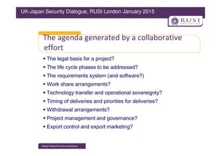 The agenda generated by a collaborative
effort
The legal basis for a project?
The life cycle phases to be addressed?
The requirements system (and software?)
UK-Japan Security Dialogue, RUSI London January 2015
The requirements system (and software?)
Work share arrangements?
Technology transfer and operational sovereignty?
Timing of deliveries and priorities for deliveries?
Withdrawal arrangements?
Project management and governance?
Export control and export marketing?
 