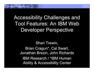 IBM Research: Accessibility Tools




          Accessibility Challenges and
          Tool Features: An IBM Web
            Developer Perspective

                              Shari Trewin,
                      Brian Cragun*, Cal Swart,
                   Jonathan Brezin, John Richards
                    IBM Research / *IBM Human
                     Ability & Accessibility Center
 