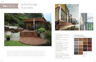 we have the edge
on your deck
FASCIA
High performance
» Low maintenance, with no sanding, staining
or painting required
» Superior resistance to fade, stains, rot, mold
and termites
» Impact resistant for long-lasting beauty
Perennial beauty
» Premium design matches any composite,
wood or PVC decking
» Trex Universal Fascia in White matches
practically everything
» Color fascia matches each Trex decking
line: Transcend, Enhance and Select
» Smart style offers a low sheen, natural
wood-grain pattern
Trex through and through
» Constructed from 95% recycled materials
» Backed by the Trex 25-Year Limited Residential
Fade  Stain Warranty
» Adds sophistication and value to your property
A SPECTRUM OF COLORS
TO MATCH YOUR TREX DECKING
Universal
Fascia
Porch posts
wrapped in
Universal Fascia
in White
Trex Fascia in Vintage Lantern
Trex Fascia in Tiki Torch
Trex Fascia in Vintage Lantern
You’ve got your deck dreamed up from top to bottom, but what about the sides? With Trex Fascia you
can make your outdoor space stand out from any angle, enhancing the beauty and value of your home.
Engineered to last as long as the rest of your deck with virtually no fading or staining, our fascia and
riser boards offer a finishing touch in 19 colors to perfectly match the entire high-performing Trex lineup.
28 29
 