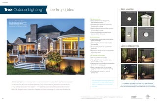 LIGHTING
the bright idea
With the right light, you can take any outdoor space from invisible to inviting. That’s why Trex has expanded
our lighting offering to cover the whole landscape. Trex®
Outdoor Lighting™ enhances curb appeal with
energy-efficient illumination that makes for safer nighttime strolls and impressive deckside ambience.
Best of all, the lights install in a snap and disappear into their surroundings for a truly sophisticated look.
DECK LIGHTING
LANDSCAPE LIGHTING
Trex proudly uses Cree LEDs
deck lighting: Stair riser lights,
post cap lights and deck rail lights
landscape lighting: Well lights,
multifunction lights and spotlights
also featuring: Trex Outdoor Furniture
Both deck lighting and landscape lighting are
compatible with the Trex LightHub connection
system—a simple way to set up and control
your lights.
High performance
» Energy-efficient Cree®
LEDs give off
long-lasting illumination
» Dimmable glow matches the mood of any
outdoor party or dinner
» Remains weather-proof and salt air resistant
in the toughest climates
» Offers total lighting control via timer and
optional dimmer with remote
Perennial beauty
» Sophisticated fixtures create custom lighting
effects and designs
» Ambient light improves the safety of paths
and stairways
» Out of sight during the day, beautiful light
every night
» Available in a variety of colors to complement
any outdoor space
Trex through and through
» Part of a complete Trex package
» Trex LightHub®
connection system makes
set-up a snap for DIYers
» Lighting builds into new decks and landscaping
or retrofits into existing spaces
» Keeps things green with 75% less energy
usage than traditional incandescent lighting
» Protected under warranty for years of
outdoor use*
Recessed deck light
Well light
Post cap light
Multifunction light
Stair riser light
Path light Spotlight
Deck rail light
* For the terms of warranties on Trex®
Outdoor Lighting™, see page 45 or visit trex.com
Cree®
is a registered trademark of Cree, Inc.
COMING SOON TO TREX.COM/SHOP
Order Trex Landscape Lighting or find a dealer near you on our website
30 31
 
