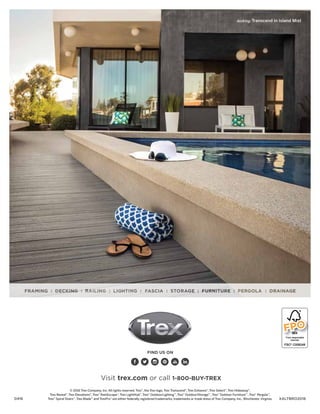 © 2016 Trex Company, Inc. All rights reserved. Trex®
, the Trex logo, Trex Transcend®
, Trex Enhance®
, Trex Select®
, Trex Hideaway®
,
Trex Reveal®
, Trex Elevations®
, Trex®
RainEscape®
, Trex LightHub®
, Trex®
Outdoor Lighting™
, Trex®
Outdoor Storage™
, Trex®
Outdoor Furniture™
, Trex®
Pergola™
,
Trex®
Spiral Stairs™
, Trex Blade™
and TrexPro®
are either federally registered trademarks, trademarks or trade dress of Trex Company, Inc., Winchester, Virginia.
decking: Transcend in Island Mist
FIND US ON
0416
Visit trex.com or call 1-800-BUY-TREX
XALTBRO2016
FPO
 