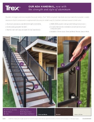 Charcoal Black
Sturdier, stronger and more durable than ever before, Trex®
ADA compliant handrails are now made from powder-coated
aluminum. Each component is engineered to be easy to install, easy to maintain and even easier to hold onto.
» Aluminum possesses unparalleled strength and stability
» Continuously graspable handrail
» Washes clean with soap and water for low maintenance
» AAMA-2604 powder coating resists fading and corrosion
» Includes fasteners for installation on both aluminum and
composite posts
» Available in three colors: Charcoal Black, Bronze, Classic White
OUR ADA HANDRAIL, now with
the strength and style of aluminum
©2015 Trex Company, Inc. All rights reserved. Trex®
and the Trex logo are either federally registered trademarks or trade dress of Trex Company, Inc., Winchester, Virginia.0415 XALADASS2015
5
6
3
1
2
4
1 1 3/8 x 8' Hand Rail
2 Post Return
3 Collar
4 Wall Mount
5 36 Degree Elbow
6 90 Degree Wall Return Bronze Classic White
 