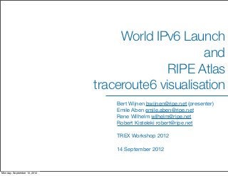 World IPv6 Launch
                                                  and
                                           RIPE Atlas
                             traceroute6 visualisation
                                 Bert Wijnen bwijnen@ripe.net (presenter)
                                 Emile Aben emile.aben@ripe.net
                                 Rene Wilhelm wilhelm@ripe.net
                                 Robert Kisteleki robert@ripe.net

                                 TREX Workshop 2012

                                 14 September 2012



Monday, September 10, 2012
 