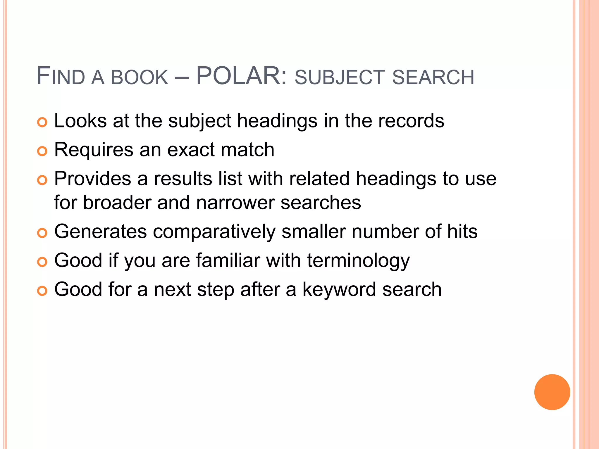 FIND A BOOK – POLAR: SUBJECT SEARCH 
 Looks at the subject headings in the records 
 Requires an exact match 
 Provides a results list with related headings to use 
for broader and narrower searches 
 Generates comparatively smaller number of hits 
 Good if you are familiar with terminology 
 Good for a next step after a keyword search 
 