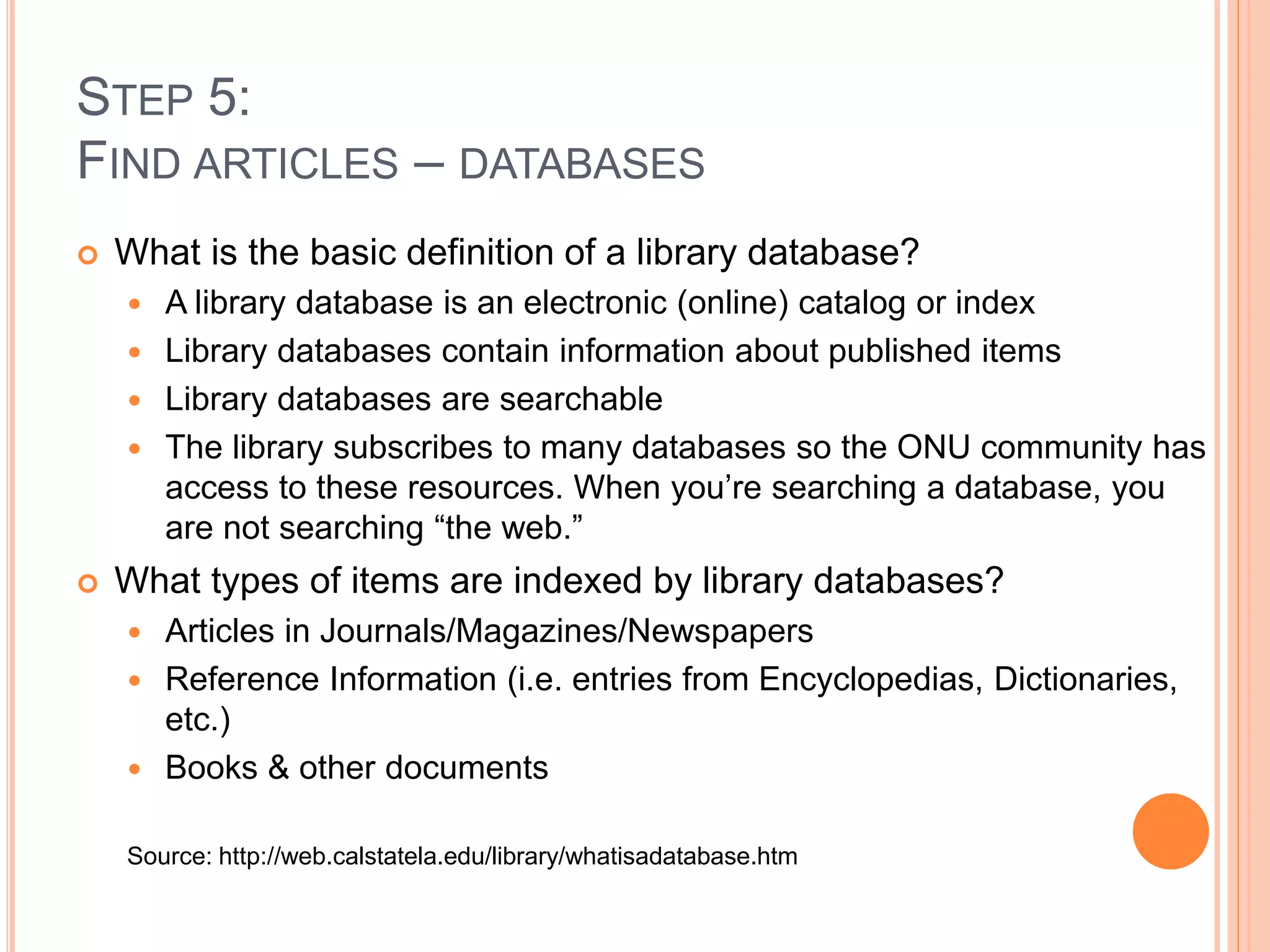 STEP 5: 
FIND ARTICLES – DATABASES 
 What is the basic definition of a library database? 
 A library database is an electronic (online) catalog or index 
 Library databases contain information about published items 
 Library databases are searchable 
 The library subscribes to many databases so the ONU community has 
access to these resources. When you’re searching a database, you 
are not searching “the web.” 
 What types of items are indexed by library databases? 
 Articles in Journals/Magazines/Newspapers 
 Reference Information (i.e. entries from Encyclopedias, Dictionaries, 
etc.) 
 Books & other documents 
Source: http://web.calstatela.edu/library/whatisadatabase.htm 
 