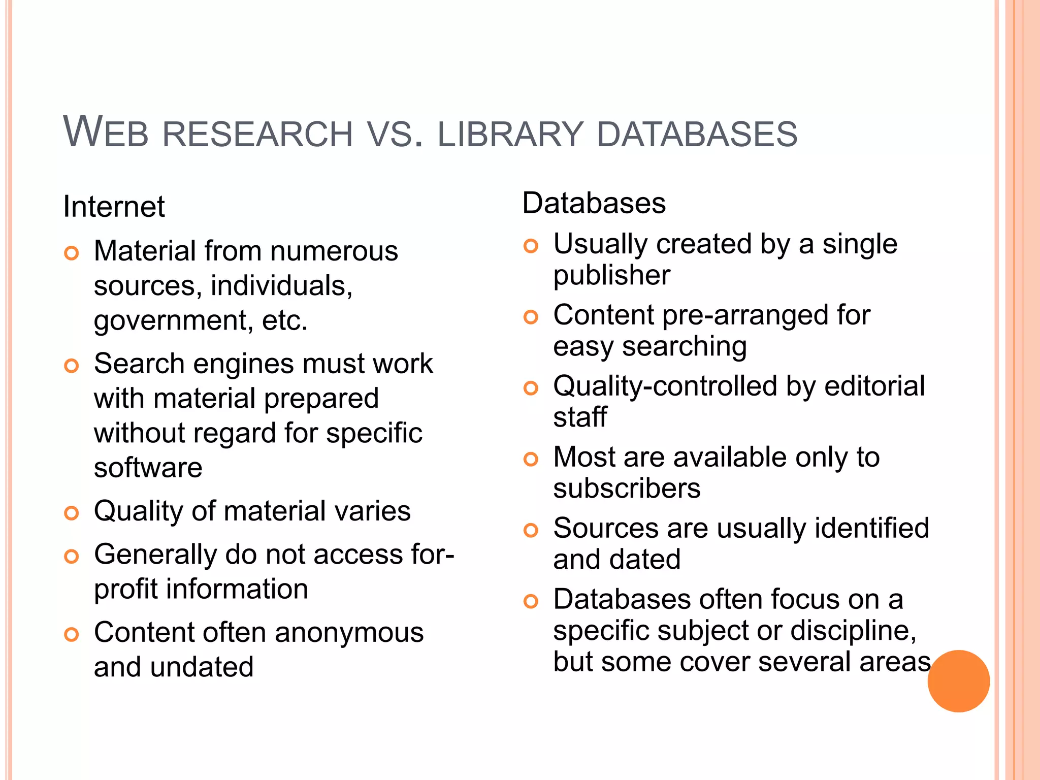 WEB RESEARCH VS. LIBRARY DATABASES 
Internet 
 Material from numerous 
sources, individuals, 
government, etc. 
 Search engines must work 
with material prepared 
without regard for specific 
software 
 Quality of material varies 
 Generally do not access for-profit 
information 
 Content often anonymous 
and undated 
Databases 
 Usually created by a single 
publisher 
 Content pre-arranged for 
easy searching 
 Quality-controlled by editorial 
staff 
 Most are available only to 
subscribers 
 Sources are usually identified 
and dated 
 Databases often focus on a 
specific subject or discipline, 
but some cover several areas 
 