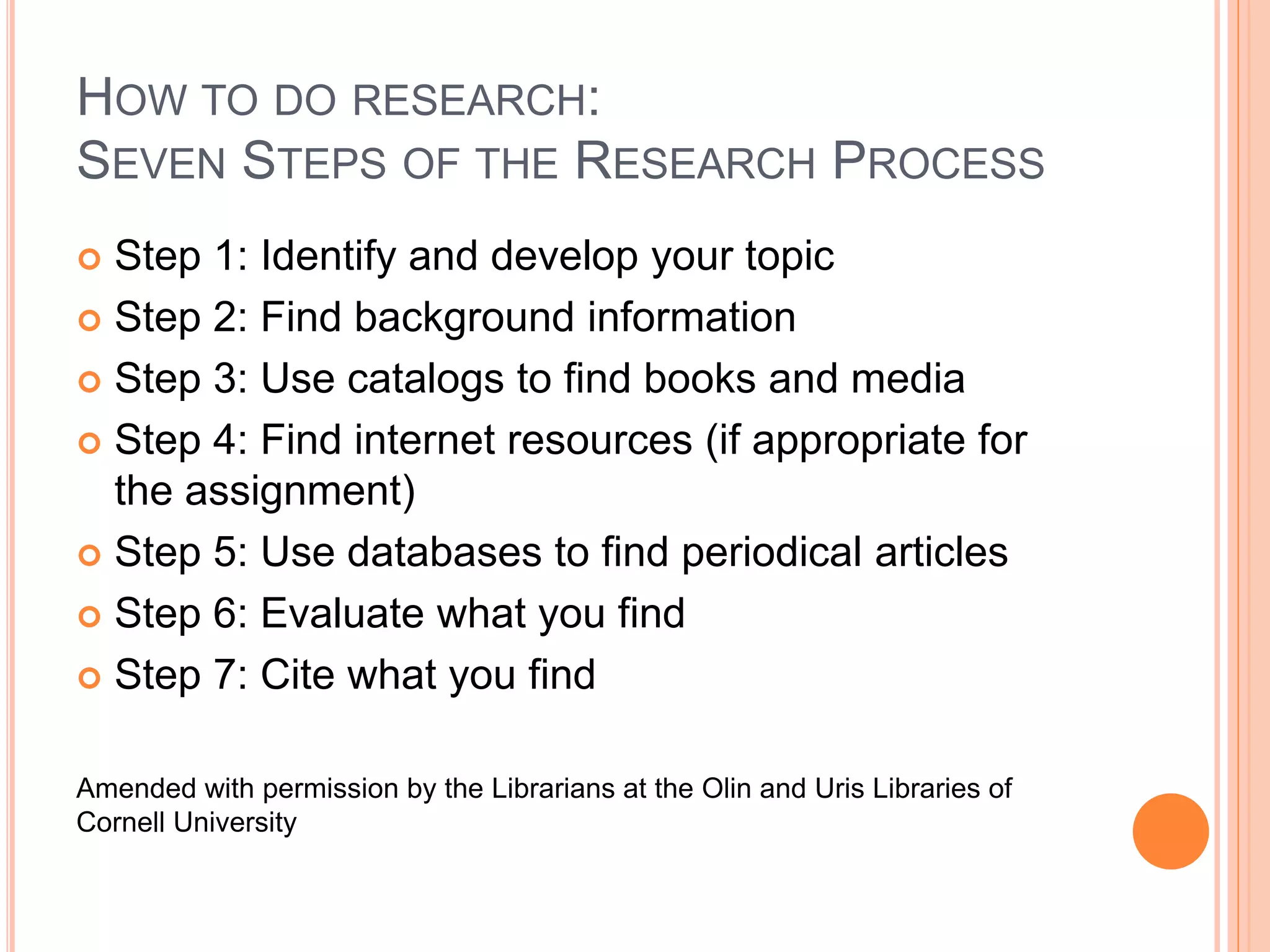 HOW TO DO RESEARCH: 
SEVEN STEPS OF THE RESEARCH PROCESS 
 Step 1: Identify and develop your topic 
 Step 2: Find background information 
 Step 3: Use catalogs to find books and media 
 Step 4: Find internet resources (if appropriate for 
the assignment) 
 Step 5: Use databases to find periodical articles 
 Step 6: Evaluate what you find 
 Step 7: Cite what you find 
Amended with permission by the Librarians at the Olin and Uris Libraries of 
Cornell University 
 