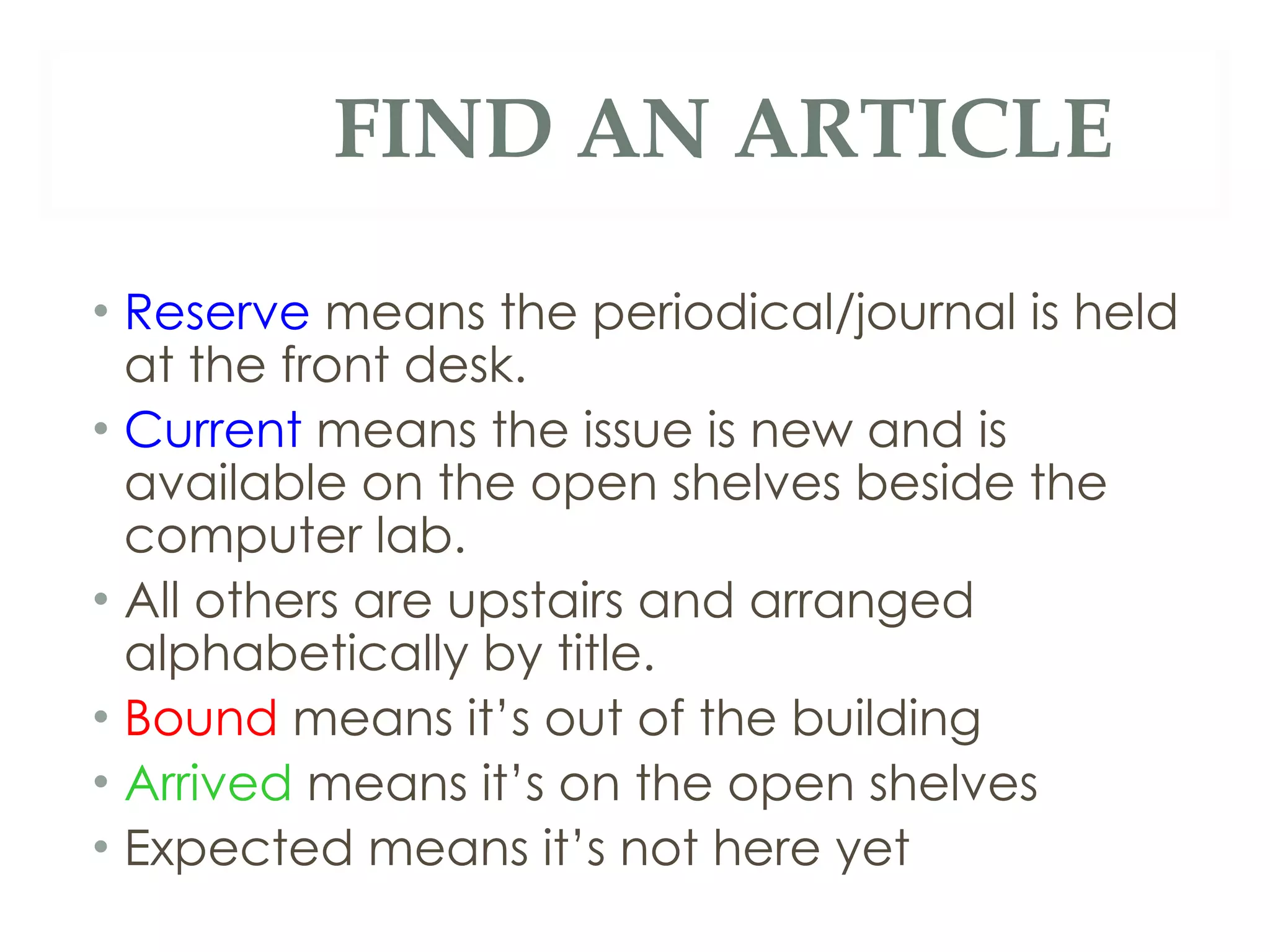 FIND AN ARTICLE Reserve  means the periodical/journal is held at the front desk. Current  means the issue is new and is available on the open shelves beside the computer lab. All others are upstairs and arranged alphabetically by title. Bound  means it’s out of the building Arrived  means it’s on the open shelves Expected means it’s not here yet 