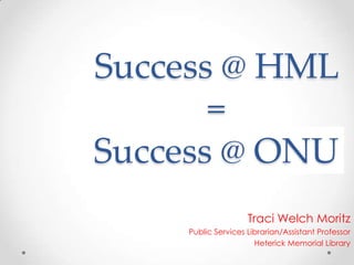 Success @ HML = Success @ ONU Traci Welch Moritz Public Services Librarian/Assistant Professor Heterick Memorial Library 
