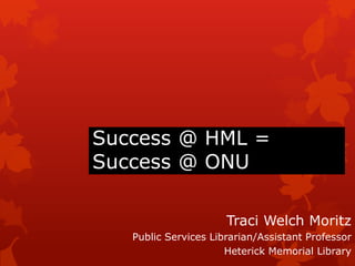 Success @ HML = Success @ ONU Traci Welch Moritz Public Services Librarian/Assistant Professor Heterick Memorial Library 