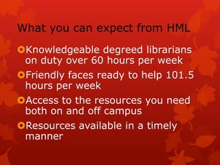 What you can expect from HMLKnowledgeable degreed librarians on duty over 60 hours per weekFriendly faces ready to help 101.5 hours per weekAccess to the resources you need both on and off campusResources available in a timely manner