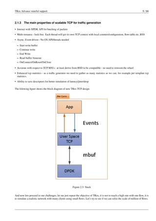 TRex Advance stateful support 5 / 94
2.1.3 The main properties of scalable TCP for traffic generation
• Interact with DPDK API for batching of packets
• Multi-instance - lock free. Each thread will get its own TCP context with local counters/configuration, flow-table etc ,RSS
• Async, Event driven - No OS API/threads needed
– Start write buffer
– Continue write
– End Write
– Read buffer /timeout
– OnConnect/OnReset/OnClose
• Accurate with respect to TCP RFCs - at least derive from BSD to be compatible - no need to reinvent the wheel
• Enhanced tcp statistics - as a traffic generator we need to gather as many statistics as we can, for example per template tcp
statistics.
• Ability to save descriptors for better simulation of latency/jitter/drop
The folowing figure shows the block diagram of new TRex TCP design
Figure 2.3: Stack
And now lets proceed to our challenges, let me just repeat the objective of TRex, it is not to reach a high rate with one flow, it is
to simulate a realistic network with many clients using small flows. Let’s try to see if we can solve the scale of million of flows.
 