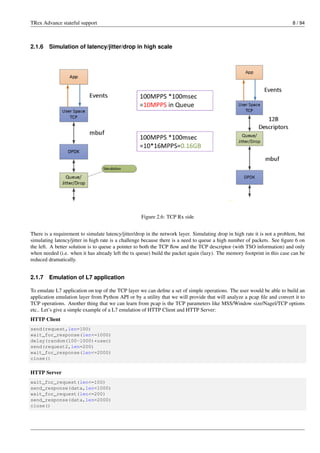 TRex Advance stateful support 8 / 94
2.1.6 Simulation of latency/jitter/drop in high scale
Figure 2.6: TCP Rx side
There is a requirement to simulate latency/jitter/drop in the network layer. Simulating drop in high rate it is not a problem, but
simulating latency/jitter in high rate is a challenge because there is a need to queue a high number of packets. See figure 6 on
the left. A better solution is to queue a pointer to both the TCP flow and the TCP descriptor (with TSO information) and only
when needed (i.e. when it has already left the tx queue) build the packet again (lazy). The memory footprint in this case can be
reduced dramatically.
2.1.7 Emulation of L7 application
To emulate L7 application on top of the TCP layer we can define a set of simple operations. The user would be able to build an
application emulation layer from Python API or by a utility that we will provide that will analyze a pcap file and convert it to
TCP operations. Another thing that we can learn from pcap is the TCP parameters like MSS/Window size/Nagel/TCP options
etc.. Let’s give a simple example of a L7 emulation of HTTP Client and HTTP Server:
HTTP Client
send(request,len=100)
wait_for_response(len<=1000)
delay(random(100-1000)*usec)
send(request2,len=200)
wait_for_response(len<=2000)
close()
HTTP Server
wait_for_request(len<=100)
send_response(data,len=1000)
wait_for_request(len<=200)
send_response(data,len=2000)
close()
 