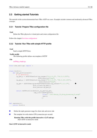 TRex Advance stateful support 10 / 94
2.3 Getting started Tutorials
The tutorials in this section demonstrate basic TRex ASTF use cases. Examples include common and moderately advanced TRex
concepts.
2.3.1 Tutorial: Prepare TRex configuration file
Goal
Define the TRex physical or virtual ports and create configuration file.
Follow this chapter first time configuration
2.3.2 Tutorial: Run TRex with simple HTTP profile
Goal
Send a simple HTTP flows
Traffic profile
The following profile defines one template of HTTP
File
astf/http_simple.py
from trex.astf.api import *
class Prof1():
def get_profile(self):
# ip generator
ip_gen_c = ASTFIPGenDist(ip_range=["16.0.0.0", "16.0.0.255"],
distribution="seq")
ip_gen_s = ASTFIPGenDist(ip_range=["48.0.0.0", "48.0.255.255"],
distribution="seq")
ip_gen = ASTFIPGen(glob=ASTFIPGenGlobal(ip_offset="1.0.0.0"), v
1
dist_client=ip_gen_c,
dist_server=ip_gen_s)
return ASTFProfile(default_ip_gen=ip_gen,
cap_list=[ASTFCapInfo(
file="../avl/delay_10_http_browsing_0.pcap"
cps=1)
]) v
2
def register():
return Prof1()
v
1 Define the tuple generator range for client side and server side
v
2 The template list with relative CPS (connection per second)
Running TRex with this profile interactive (v2.47 and up)
.Start ASTF in interactive mode
Start ASTF in interactive mode
 