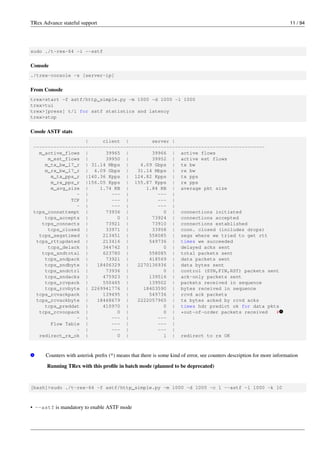 TRex Advance stateful support 11 / 94
sudo ./t-rex-64 -i --astf
Console
./trex-console -s [server-ip]
From Console
trex>start -f astf/http_simple.py -m 1000 -d 1000 -l 1000
trex>tui
trex>[press] t/l for astf statistics and latency
trex>stop
Cosole ASTF stats
| client | server |
--------------------------------------------------------------------------------
m_active_flows | 39965 | 39966 | active flows
m_est_flows | 39950 | 39952 | active est flows
m_tx_bw_l7_r | 31.14 Mbps | 4.09 Gbps | tx bw
m_rx_bw_l7_r | 4.09 Gbps | 31.14 Mbps | rx bw
m_tx_pps_r |140.36 Kpps | 124.82 Kpps | tx pps
m_rx_pps_r |156.05 Kpps | 155.87 Kpps | rx pps
m_avg_size | 1.74 KB | 1.84 KB | average pkt size
- | --- | --- |
TCP | --- | --- |
- | --- | --- |
tcps_connattempt | 73936 | 0 | connections initiated
tcps_accepts | 0 | 73924 | connections accepted
tcps_connects | 73921 | 73910 | connections established
tcps_closed | 33971 | 33958 | conn. closed (includes drops)
tcps_segstimed | 213451 | 558085 | segs where we tried to get rtt
tcps_rttupdated | 213416 | 549736 | times we succeeded
tcps_delack | 344742 | 0 | delayed acks sent
tcps_sndtotal | 623780 | 558085 | total packets sent
tcps_sndpack | 73921 | 418569 | data packets sent
tcps_sndbyte | 18406329 | 2270136936 | data bytes sent
tcps_sndctrl | 73936 | 0 | control (SYN,FIN,RST) packets sent
tcps_sndacks | 475923 | 139516 | ack-only packets sent
tcps_rcvpack | 550465 | 139502 | packets received in sequence
tcps_rcvbyte | 2269941776 | 18403590 | bytes received in sequence
tcps_rcvackpack | 139495 | 549736 | rcvd ack packets
tcps_rcvackbyte | 18468679 | 2222057965 | tx bytes acked by rcvd acks
tcps_preddat | 410970 | 0 | times hdr predict ok for data pkts
tcps_rcvoopack | 0 | 0 | *out-of-order packets received # v
1
- | --- | --- |
Flow Table | --- | --- |
- | --- | --- |
redirect_rx_ok | 0 | 1 | redirect to rx OK
v
1 Counters with asterisk prefix (*) means that there is some kind of error, see counters description for more information
Running TRex with this profile in batch mode (planned to be deprecated)
[bash]>sudo ./t-rex-64 -f astf/http_simple.py -m 1000 -d 1000 -c 1 --astf -l 1000 -k 10
• --astf is mandatory to enable ASTF mode
 