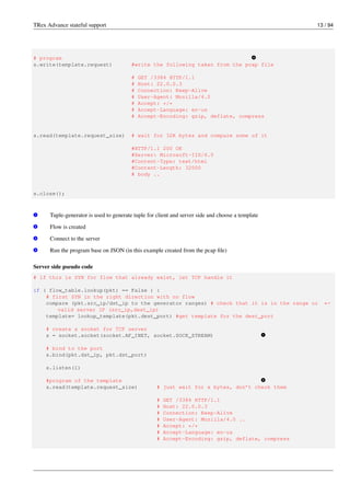 TRex Advance stateful support 13 / 94
# program v
4
s.write(template.request) #write the following taken from the pcap file
# GET /3384 HTTP/1.1
# Host: 22.0.0.3
# Connection: Keep-Alive
# User-Agent: Mozilla/4.0
# Accept: */*
# Accept-Language: en-us
# Accept-Encoding: gzip, deflate, compress
s.read(template.request_size) # wait for 32K bytes and compare some of it
#HTTP/1.1 200 OK
#Server: Microsoft-IIS/6.0
#Content-Type: text/html
#Content-Length: 32000
# body ..
s.close();
v
1 Tuple-generator is used to generate tuple for client and server side and choose a template
v
2 Flow is created
v
3 Connect to the server
v
4 Run the program base on JSON (in this example created from the pcap file)
Server side pseudo code
# if this is SYN for flow that already exist, let TCP handle it
if ( flow_table.lookup(pkt) == False ) :
# first SYN in the right direction with no flow
compare (pkt.src_ip/dst_ip to the generator ranges) # check that it is in the range or ←-
valid server IP (src_ip,dest_ip)
template= lookup_template(pkt.dest_port) #get template for the dest_port
# create a socket for TCP server
s = socket.socket(socket.AF_INET, socket.SOCK_STREAM) v
1
# bind to the port
s.bind(pkt.dst_ip, pkt.dst_port)
s.listen(1)
#program of the template v
2
s.read(template.request_size) # just wait for x bytes, don’t check them
# GET /3384 HTTP/1.1
# Host: 22.0.0.3
# Connection: Keep-Alive
# User-Agent: Mozilla/4.0 ..
# Accept: */*
# Accept-Language: en-us
# Accept-Encoding: gzip, deflate, compress
 