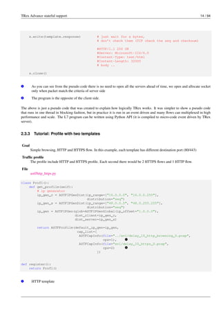 TRex Advance stateful support 14 / 94
s.write(template.response) # just wait for x bytes,
# don’t check them (TCP check the seq and checksum)
#HTTP/1.1 200 OK
#Server: Microsoft-IIS/6.0
#Content-Type: text/html
#Content-Length: 32000
# body ..
s.close()
v
1 As you can see from the pseudo code there is no need to open all the servers ahead of time, we open and allocate socket
only when packet match the criteria of server side
v
2 The program is the opposite of the client side.
The above is just a pseudo code that was created to explain how logically TRex works. It was simpler to show a pseudo code
that runs in one thread in blocking fashion, but in practice it is run in an event driven and many flows can multiplexed in high
performance and scale. The L7 program can be written using Python API (it is compiled to micro-code event driven by TRex
server).
2.3.3 Tutorial: Profile with two templates
Goal
Simple browsing, HTTP and HTTPS flow. In this example, each template has different destination port (80/443)
Traffic profile
The profile include HTTP and HTTPS profile. Each second there would be 2 HTTPS flows and 1 HTTP flow.
File
astf/http_https.py
class Prof1():
def get_profile(self):
# ip generator
ip_gen_c = ASTFIPGenDist(ip_range=["16.0.0.0", "16.0.0.255"],
distribution="seq")
ip_gen_s = ASTFIPGenDist(ip_range=["48.0.0.0", "48.0.255.255"],
distribution="seq")
ip_gen = ASTFIPGen(glob=ASTFIPGenGlobal(ip_offset="1.0.0.0"),
dist_client=ip_gen_c,
dist_server=ip_gen_s)
return ASTFProfile(default_ip_gen=ip_gen,
cap_list=[
ASTFCapInfo(file="../avl/delay_10_http_browsing_0.pcap",
cps=1), v
1
ASTFCapInfo(file="avl/delay_10_https_0.pcap",
cps=2) v
2
])
def register():
return Prof1()
v
1 HTTP template
 