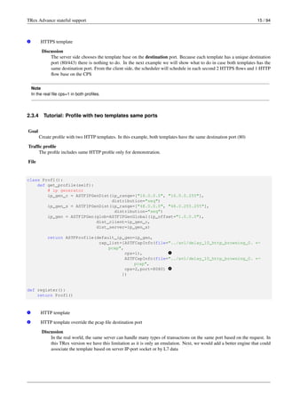 TRex Advance stateful support 15 / 94
v
2 HTTPS template
Discussion
The server side chooses the template base on the destination port. Because each template has a unique destination
port (80/443) there is nothing to do. In the next example we will show what to do in case both templates has the
same destination port. From the client side, the scheduler will schedule in each second 2 HTTPS flows and 1 HTTP
flow base on the CPS
Note
In the real file cps=1 in both profiles.
2.3.4 Tutorial: Profile with two templates same ports
Goal
Create profile with two HTTP templates. In this example, both templates have the same destination port (80)
Traffic profile
The profile includes same HTTP profile only for demonstration.
File
class Prof1():
def get_profile(self):
# ip generator
ip_gen_c = ASTFIPGenDist(ip_range=["16.0.0.0", "16.0.0.255"],
distribution="seq")
ip_gen_s = ASTFIPGenDist(ip_range=["48.0.0.0", "48.0.255.255"],
distribution="seq")
ip_gen = ASTFIPGen(glob=ASTFIPGenGlobal(ip_offset="1.0.0.0"),
dist_client=ip_gen_c,
dist_server=ip_gen_s)
return ASTFProfile(default_ip_gen=ip_gen,
cap_list=[ASTFCapInfo(file="../avl/delay_10_http_browsing_0. ←-
pcap",
cps=1), v
1
ASTFCapInfo(file="../avl/delay_10_http_browsing_0. ←-
pcap",
cps=2,port=8080) v
2
])
def register():
return Prof1()
v
1 HTTP template
v
2 HTTP template override the pcap file destination port
Discussion
In the real world, the same server can handle many types of transactions on the same port based on the request. In
this TRex version we have this limitation as it is only an emulation. Next, we would add a better engine that could
associate the template based on server IP-port socket or by L7 data
 