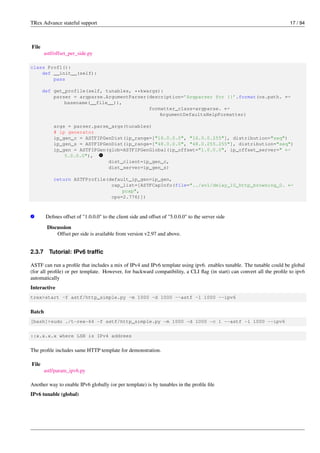 TRex Advance stateful support 17 / 94
File
astf/offset_per_side.py
class Prof1():
def __init__(self):
pass
def get_profile(self, tunables, **kwargs):
parser = argparse.ArgumentParser(description=’Argparser for {}’.format(os.path. ←-
basename(__file__)),
formatter_class=argparse. ←-
ArgumentDefaultsHelpFormatter)
args = parser.parse_args(tunables)
# ip generator
ip_gen_c = ASTFIPGenDist(ip_range=["16.0.0.0", "16.0.0.255"], distribution="seq")
ip_gen_s = ASTFIPGenDist(ip_range=["48.0.0.0", "48.0.255.255"], distribution="seq")
ip_gen = ASTFIPGen(glob=ASTFIPGenGlobal(ip_offset="1.0.0.0", ip_offset_server=" ←-
5.0.0.0"), v
1
dist_client=ip_gen_c,
dist_server=ip_gen_s)
return ASTFProfile(default_ip_gen=ip_gen,
cap_list=[ASTFCapInfo(file="../avl/delay_10_http_browsing_0. ←-
pcap",
cps=2.776)])
v
1 Defines offset of "1.0.0.0" to the client side and offset of "5.0.0.0" to the server side
Discussion
Offset per side is available from version v2.97 and above.
2.3.7 Tutorial: IPv6 traffic
ASTF can run a profile that includes a mix of IPv4 and IPv6 template using ipv6. enables tunable. The tunable could be global
(for all profile) or per template. However, for backward compatibility, a CLI flag (in start) can convert all the profile to ipv6
automatically
Interactive
trex>start -f astf/http_simple.py -m 1000 -d 1000 --astf -l 1000 --ipv6
Batch
[bash]>sudo ./t-rex-64 -f astf/http_simple.py -m 1000 -d 1000 -c 1 --astf -l 1000 --ipv6
::x.x.x.x where LSB is IPv4 addrees
The profile includes same HTTP template for demonstration.
File
astf/param_ipv6.py
Another way to enable IPv6 globally (or per template) is by tunables in the profile file
IPv6 tunable (global)
 