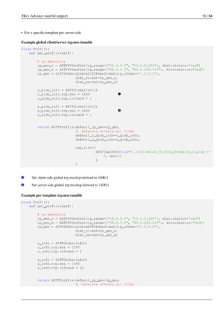 TRex Advance stateful support 19 / 94
• For a specific template per server side
Example global client/server tcp.mss tunable
class Prof1():
def get_profile(self):
# ip generator
ip_gen_c = ASTFIPGenDist(ip_range=["16.0.0.0", "16.0.0.255"], distribution="seq")
ip_gen_s = ASTFIPGenDist(ip_range=["48.0.0.0", "48.0.255.255"], distribution="seq")
ip_gen = ASTFIPGen(glob=ASTFIPGenGlobal(ip_offset="1.0.0.0"),
dist_client=ip_gen_c,
dist_server=ip_gen_s)
c_glob_info = ASTFGlobalInfo()
c_glob_info.tcp.mss = 1400 v
1
c_glob_info.tcp.initwnd = 1
s_glob_info = ASTFGlobalInfo()
s_glob_info.tcp.mss = 1400 v
2
s_glob_info.tcp.initwnd = 1
return ASTFProfile(default_ip_gen=ip_gen,
# Defaults affects all files
default_c_glob_info=c_glob_info,
default_s_glob_info=s_glob_info,
cap_list=[
ASTFCapInfo(file="../avl/delay_10_http_browsing_0.pcap ←-
", cps=1)
]
)
v
1 Set client side global tcp.mss/tcp.initwnd to 1400,1
v
2 Set server side global tcp.mss/tcp.initwnd to 1400,1
Example per template tcp.mss tunable
class Prof1():
def get_profile(self):
# ip generator
ip_gen_c = ASTFIPGenDist(ip_range=["16.0.0.0", "16.0.0.255"], distribution="seq")
ip_gen_s = ASTFIPGenDist(ip_range=["48.0.0.0", "48.0.255.255"], distribution="seq")
ip_gen = ASTFIPGen(glob=ASTFIPGenGlobal(ip_offset="1.0.0.0"),
dist_client=ip_gen_c,
dist_server=ip_gen_s)
c_info = ASTFGlobalInfo()
c_info.tcp.mss = 1200
c_info.tcp.initwnd = 1
s_info = ASTFGlobalInfo()
s_info.tcp.mss = 1400
s_info.tcp.initwnd = 10
return ASTFProfile(default_ip_gen=ip_gen,
# Defaults affects all files
 