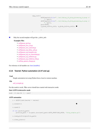 TRex Advance stateful support 20 / 94
cap_list=[
ASTFCapInfo(file="../avl/delay_10_http_browsing_0.pcap ←-
", cps=1)
ASTFCapInfo(file="../avl/delay_10_http_browsing_0.pcap ←-
", cps=1,
port=8080,
c_glob_info=c_info, s_glob_info=s_info), v
1
]
)
v
1 Only the second template will get the c_info/s_info
Examples Files
• astf/param_ipv6.py
• astf/param_mss_err.py
• astf/param_mss_initwnd.py
• astf/param_tcp_delay_ack.py
• astf/param_tcp_keepalive.py
• astf/param_tcp_no_timestamp.py
• astf/param_tcp_rxbufsize.py
• astf/param_tcp_rxbufsize_8k.py
• astf/tcp_param_change.py
For reference of all tunables see: here [tunables]
2.3.9 Tutorial: Python automation (v2.47 and up)
Goal
Simple automation test using Python from a local or remote machine.
File
astf_example.py
For this mode to work, TRex server should have started with interactive mode.
Start ASTF in interactive mode
sudo ./t-rex-64 -i --astf
ASTF automation
c = ASTFClient(server = server)
c.connect() v
1
c.reset()
if not profile_path:
profile_path = os.path.join(astf_path.ASTF_PROFILES_PATH, ’http_simple.py’)
c.load_profile(profile_path)
c.clear_stats()
 