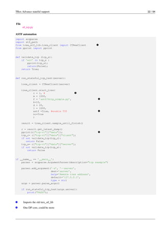 TRex Advance stateful support 22 / 94
File
stl_tcp.py
ASTF automation
import argparse
import stf_path
from trex_stf_lib.trex_client import CTRexClient v
1
from pprint import pprint
def validate_tcp (tcp_s):
if ’err’ in tcp_s :
pprint(tcp_s);
return(False);
return True;
def run_stateful_tcp_test(server):
trex_client = CTRexClient(server)
trex_client.start_trex(
c = 1, # v
2
m = 1000,
f = ’astf/http_simple.py’, v
3
k=10,
d = 20,
l = 1000,
astf =True, #enable TCP v
4
nc=True
)
result = trex_client.sample_until_finish()
c = result.get_latest_dump()
pprint(c["tcp-v1"]["data"]); v
5
tcp_c= c["tcp-v1"]["data"]["client"];
if not validate_tcp(tcp_c):
return False
tcp_s= c["tcp-v1"]["data"]["server"];
if not validate_tcp(tcp_s):
return False
if __name__ == ’__main__’:
parser = argparse.ArgumentParser(description="tcp example")
parser.add_argument(’-s’, ’--server’,
dest=’server’,
help=’Remote trex address’,
default=’127.0.0.1’,
type = str)
args = parser.parse_args()
if run_stateful_tcp_test(args.server):
print("PASS");
v
1 Imports the old trex_stf_lib
v
2 One DP core, could be more
 