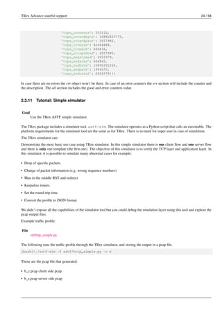 TRex Advance stateful support 24 / 94
’tcps_connects’: 333112,
’tcps_rcvackbyte’: 10882823775,
’tcps_rcvackpack’: 2657980,
’tcps_rcvbyte’: 82944888,
’tcps_rcvpack’: 664836,
’tcps_rttupdated’: 2657980,
’tcps_segstimed’: 2659379,
’tcps_sndacks’: 664842,
’tcps_sndbyte’: 10890202264,
’tcps_sndpack’: 1994537,
’tcps_sndtotal’: 2659379}}}
In case there are no errors the err object won’t be there. In case of an error counters the err section will include the counter and
the description. The all section includes the good and error counters value.
2.3.11 Tutorial: Simple simulator
Goal
Use the TRex ASTF simple simulator.
The TRex package includes a simulator tool, astf-sim. The simulator operates as a Python script that calls an executable. The
platform requirements for the simulator tool are the same as for TRex. There is no need for super user in case of simulation.
The TRex simulator can:
Demonstrate the most basic use case using TRex simulator. In this simple simulator there is one client flow and one server flow
and there is only one template (the first one). The objective of this simulator is to verify the TCP layer and application layer. In
this simulator, it is possible to simulate many abnormal cases for example:
• Drop of specific packets.
• Change of packet information (e.g. wrong sequence numbers)
• Man in the middle RST and redirect
• Keepalive timers.
• Set the round trip time
• Convert the profile to JSON format
We didn’t expose all the capabilities of the simulator tool but you could debug the emulation layer using this tool and explore the
pcap output files.
Example traffic profile:
File
stl/http_simple.py
The following runs the traffic profile through the TRex simulator, and storing the output in a pcap file.
[bash]>./astf-sim -f astf/http_simple.py -o b
Those are the pcap file that generated:
• b_c.pcap client side pcap
• b_s.pcap server side pcap
 