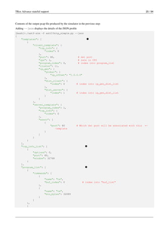 TRex Advance stateful support 25 / 94
Contents of the output pcap file produced by the simulator in the previous step:
Adding --json displays the details of the JSON profile
[bash]>./astf-sim -f astf/http_simple.py --json
{
"templates": [ v
1
{
"client_template": {
"tcp_info": {
"index": 0
},
"port": 80, # dst port
"cps": 1, # rate in CPS
"program_index": 0, # index into program_list
"cluster": {},
"ip_gen": {
"global": {
"ip_offset": "1.0.0.0"
},
"dist_client": {
"index": 0 # index into ip_gen_dist_list
},
"dist_server": {
"index": 1 # index into ip_gen_dist_list
}
}
},
"server_template": {
"program_index": 1,
"tcp_info": {
"index": 0
},
"assoc": [
{
"port": 80 # Which dst port will be associated with this ←-
template
}
]
}
}
],
"tcp_info_list": [ v
2
{
"options": 0,
"port": 80,
"window": 32768
}
],
"program_list": [ v
3
{
"commands": [
{
"name": "tx",
"buf_index": 0 # index into "buf_list"
},
{
"name": "rx",
"min_bytes": 32089
}
]
},
{
 