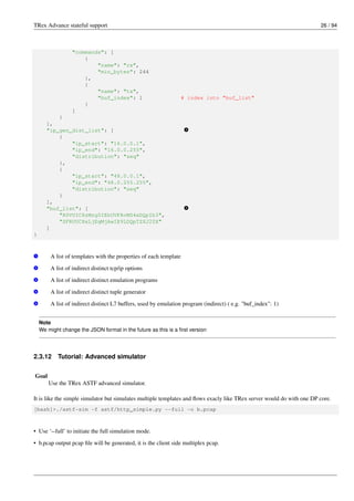 TRex Advance stateful support 26 / 94
"commands": [
{
"name": "rx",
"min_bytes": 244
},
{
"name": "tx",
"buf_index": 1 # index into "buf_list"
}
]
}
],
"ip_gen_dist_list": [ v
4
{
"ip_start": "16.0.0.1",
"ip_end": "16.0.0.255",
"distribution": "seq"
},
{
"ip_start": "48.0.0.1",
"ip_end": "48.0.255.255",
"distribution": "seq"
}
],
"buf_list": [ v
5
"R0VUIC8zMzg0IEhUVFAvMS4xDQpIb3",
"SFRUUC8xLjEgMjAwIE9LDQpTZXJ2ZX"
]
}
v
1 A list of templates with the properties of each template
v
2 A list of indirect distinct tcp/ip options
v
3 A list of indirect distinct emulation programs
v
4 A list of indirect distinct tuple generator
v
5 A list of indirect distinct L7 buffers, used by emulation program (indirect) ( e.g. "buf_index": 1)
Note
We might change the JSON format in the future as this is a first version
2.3.12 Tutorial: Advanced simulator
Goal
Use the TRex ASTF advanced simulator.
It is like the simple simulator but simulates multiple templates and flows exacly like TRex server would do with one DP core.
[bash]>./astf-sim -f astf/http_simple.py --full -o b.pcap
• Use ‘--full’ to initiate the full simulation mode.
• b.pcap output pcap file will be generated, it is the client side multiplex pcap.
 