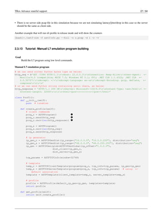 TRex Advance stateful support 27 / 94
• There is no server side pcap file in this simulation because we are not simulating latency/jitter/drop in this case so the server
should be the same as client side.
Another example that will run sfr profile in release mode and will show the counters
[bash]>./astf-sim -f astf/sfr.py --full -o o.pcap -d 1 -r -v
2.3.13 Tutorial: Manual L7 emulation program building
Goal
Build the L7 program using low level commands.
Manual L7 emulation program
# we can send either Python bytes type as below:
http_req = b’GET /3384 HTTP/1.1rnHost: 22.0.0.3rnConnection: Keep-AlivernUser-Agent: ←-
Mozilla/4.0 (compatible; MSIE 7.0; Windows NT 5.1; SV1; .NET CLR 1.1.4322; .NET CLR ←-
2.0.50727)rnAccept: */*rnAccept-Language: en-usrnAccept-Encoding: gzip, deflate, ←-
compressrnrn’
# or we can send Python string containing ascii chars, as below:
http_response = ’HTTP/1.1 200 OKrnServer: Microsoft-IIS/6.0rnContent-Type: text/htmlr ←-
nContent-Length: 32000rnrn<html><pre>**********</pre></html>’
class Prof1():
def __init__(self):
pass # tunables
def create_profile(self):
# client commands
prog_c = ASTFProgram() v
1
prog_c.send(http_req) v
2
prog_c.recv(len(http_response)) v
3
prog_s = ASTFProgram()
prog_s.recv(len(http_req))
prog_s.send(http_response)
# ip generator
ip_gen_c = ASTFIPGenDist(ip_range=["16.0.0.0", "16.0.0.255"], distribution="seq")
ip_gen_s = ASTFIPGenDist(ip_range=["48.0.0.0", "48.0.255.255"], distribution="seq")
ip_gen = ASTFIPGen(glob=ASTFIPGenGlobal(ip_offset="1.0.0.0"),
dist_client=ip_gen_c,
dist_server=ip_gen_s)
tcp_params = ASTFTCPInfo(window=32768)
# template
temp_c = ASTFTCPClientTemplate(program=prog_c, tcp_info=tcp_params, ip_gen=ip_gen)
temp_s = ASTFTCPServerTemplate(program=prog_s, tcp_info=tcp_params) # using ←-
default association
template = ASTFTemplate(client_template=temp_c, server_template=temp_s)
# profile
profile = ASTFProfile(default_ip_gen=ip_gen, templates=template)
return profile
def get_profile(self):
return self.create_profile()
 