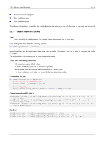 TRex Advance stateful support 28 / 94
v
1 Build the emulation program
v
2 First send http request
v
3 Wait for http response
We will expose in the future a capability that could take a pcap file and convert it to a Python code so you could tune it yourself.
2.3.14 Tutorial: Profile CLI tunable
Goal
Tune a profile by the CLI arguments. For example change the response size by given args.
Every traffic profile must define the following function:
def create_profile(self,**kwargs)
A profile can have any key-value pairs. Key-value pairs are called "cli-tunables" and can be used to customize the profile
(**kwargs).
The profile defines which tunables can be input to customize output.
Usage notes for defining parameters
• All parameters require default values.
• A profile must be loadable with no parameters specified.
• Every tunable must be expressed as key-value pair with a default value.
• -t key=val,key=val is the way to provide the key-value to the profile.
Example http_res_size
def create_profile (self, **kwargs):
# the size of the response size
http_res_size = kwargs.get(’size’,1)
# use http_res_size
http_response = http_response_template.format(’*’*http_res_size)
Change tunable from CLI using -t
[bash]>sudo ./t-rex-64 -f astf/http_manual_cli_tunable.py -m 1000 -d 1000 -c 1 --astf -l ←-
1000 -t size=1
[bash]>sudo ./t-rex-64 -f astf/http_manual_cli_tunable.py -m 1000 -d 1000 -c 1 --astf -l ←-
1000 -t size=10000
[bash]>sudo ./t-rex-64 -f astf/http_manual_cli_tunable.py -m 1000 -d 1000 -c 1 --astf -l ←-
1000 -t size=1000000
Simulator
[bash]>./astf-sim -f astf/http_manual_cli_tunable.py --json
[bash]>./astf-sim -f astf/http_manual_cli_tunable.py -t size=1000 --json
[bash]>./astf-sim -f astf/http_manual_cli_tunable.py -t size=1000 -o a.cap --full
 