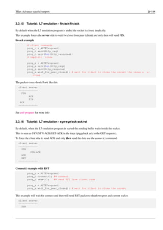 TRex Advance stateful support 29 / 94
2.3.15 Tutorial: L7 emulation - fin/ack/fin/ack
By default when the L7 emulation program is ended the socket is closed implicitly.
This example forces the server side to wait for close from peer (client) and only then will send FIN.
fin-ack example
# client commands
prog_c = ASTFProgram()
prog_c.send(http_req)
prog_c.recv(len(http_response))
# implicit close
prog_s = ASTFProgram()
prog_s.recv(len(http_req))
prog_s.send(http_response)
prog_s.wait_for_peer_close(); # wait for client to close the socket the issue a ←-
close
The packets trace should look like this:
client server
-------------
FIN
ACK
FIN
ACK
-------------
See astf-program for more info
2.3.16 Tutorial: L7 emulation - syn-syn/ack-ack/rst
By default, when the L7 emulation program is started the sending buffer waits inside the socket.
This is seen as SYN/SYN-ACK/GET-ACK in the trace (piggyback ack in the GET requests).
To force the client side to send ACK and only then send the data use the connect() command.
client server
-------------
SYN
SYN-ACK
ACK
GET
-------------
Connect() example with RST
prog_c = ASTFProgram()
prog_c.connect(); ## connect
prog_c.reset(); ## send RST from client side
prog_s = ASTFProgram()
prog_s.wait_for_peer_close(); # wait for client to close the socket
This example will wait for connect and then will send RST packet to shutdown peer and current socket.
client server
-------------
SYN
 