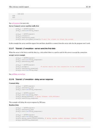 TRex Advance stateful support 30 / 94
SYN-ACK
ACK
RST
-------------
See astf-program for more info.
Server Connect() server send the traffic first
prog_c = ASTFProgram()
prog_c.recv(len(http_resp))
prog_s = ASTFProgram()
prog_s.connect()
prog_s.send(http_resp)
prog_s.wait_for_peer_close(); # wait for client to close the socket
In this example the server send the request first and there should be a connect from the server side else the program won’t work.
2.3.17 Tutorial: L7 emulation - server send the first data
When the server is the first to send the data (e.g. citrix,telnet) there is a need to wait for the server to accept the connection.
accept() server example
prog_c = ASTFProgram()
prog_c.recv(len(http_response))
prog_c.send(http_req)
prog_s = ASTFProgram()
prog_s.accept() # server waits for the connection to be established
prog_s.send(http_response)
prog_s.recv(len(http_req))
See astf/http_reverse2.py
2.3.18 Tutorial: L7 emulation - delay server response
Constant delay
prog_c = ASTFProgram()
prog_c.send(http_req)
prog_c.recv(len(http_response))
prog_s = ASTFProgram()
prog_s.recv(len(http_req))
prog_s.delay(500000); # delay 500msec (500,000usec)
prog_s.send(http_response)
This example will delay the server response by 500 msec.
Random delay
prog_c = ASTFProgram()
prog_c.send(http_req)
prog_c.recv(len(http_response))
prog_s = ASTFProgram()
prog_s.recv(len(http_req))
prog_s.delay_rand(100000,500000); # delay random number betwean 100msec-500msec
prog_s.send(http_response)
 