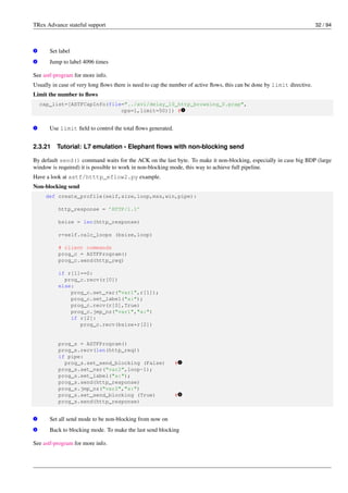 TRex Advance stateful support 32 / 94
v
2 Set label
v
3 Jump to label 4096 times
See astf-program for more info.
Usually in case of very long flows there is need to cap the number of active flows, this can be done by limit directive.
Limit the number to flows
cap_list=[ASTFCapInfo(file="../avl/delay_10_http_browsing_0.pcap",
cps=1,limit=50)]) # v
1
v
1 Use limit field to control the total flows generated.
2.3.21 Tutorial: L7 emulation - Elephant flows with non-blocking send
By default send() command waits for the ACK on the last byte. To make it non-blocking, especially in case big BDP (large
window is required) it is possible to work in non-blocking mode, this way to achieve full pipeline.
Have a look at astf/htttp_eflow2.py example.
Non-blocking send
def create_profile(self,size,loop,mss,win,pipe):
http_response = ’HTTP/1.1’
bsize = len(http_response)
r=self.calc_loops (bsize,loop)
# client commands
prog_c = ASTFProgram()
prog_c.send(http_req)
if r[1]==0:
prog_c.recv(r[0])
else:
prog_c.set_var("var1",r[1]);
prog_c.set_label("a:");
prog_c.recv(r[0],True)
prog_c.jmp_nz("var1","a:")
if r[2]:
prog_c.recv(bsize*r[2])
prog_s = ASTFProgram()
prog_s.recv(len(http_req))
if pipe:
prog_s.set_send_blocking (False) # v
1
prog_s.set_var("var2",loop-1);
prog_s.set_label("a:");
prog_s.send(http_response)
prog_s.jmp_nz("var2","a:")
prog_s.set_send_blocking (True) # v
2
prog_s.send(http_response)
v
1 Set all send mode to be non-blocking from now on
v
2 Back to blocking mode. To make the last send blocking
See astf-program for more info.
 