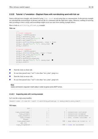 TRex Advance stateful support 33 / 94
2.3.22 Tutorial: L7 emulation - Elephant flows with non-blocking send with tick var
Same as the previous example, only instead of using loop count we are using time as a measurement. In the prevous example
we calculated the received bytes in advance and use the rcv command with the right bytes values. However, sending & receiving
data according to time is tricky and errors/dtops might occur (see stats from runnnig example below).
Have a look at astf/htttp_eflow4.py example.
Tick var
...
# client commands
prog_c = ASTFProgram()
prog_c.send(http_req)
prog_c.set_tick_var("var1") v
1
prog_c.set_label("a:")
prog_c.recv(len(http_response), clear = True)
prog_c.jmp_dp("var1", "a:", recv_time) v
2
prog_c.reset()
# server commands
prog_s = ASTFProgram()
prog_s.recv(len(http_req), clear = True)
prog_s.set_tick_var("var2") v
3
prog_s.set_label("b:")
prog_s.send(http_response)
prog_s.jmp_dp("var2", "b:", send_time) v
4
prog_s.reset()
...
v
1 Start the clock at client side.
v
2 In case time passed since "var1" is less than "recv_time", jump to a:
v
3 Start the clock at server side.
v
4 In case time passed since "var2" is less than "recv_time", jump to b:
Note
reset() command is required in both sides in order to ignore some ASTF errors.
2.3.22.1 Inspecting stats with running example
Let’s test the script using tunables:
[bash]> sudo ./t-rex-64 --astf -f astf/http_eflow4.py -t send_time=2,recv_time=5
TUI stats:
TCP | | |
- | | |
tcps_connattempt | 1 | 0 | connections initiated
tcps_accepts | 0 | 1 | connections accepted
tcps_connects | 1 | 1 | connections established
tcps_closed | 1 | 1 | conn. closed (includes ←-
drops)
tcps_segstimed | 2 | 998 | segs where we tried to ←-
get rtt
tcps_rttupdated | 2 | 998 | times we succeeded
 