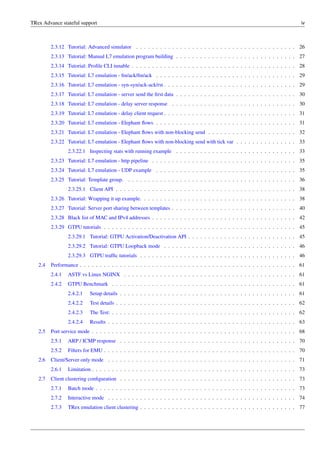 TRex Advance stateful support iv
2.3.12 Tutorial: Advanced simulator . . . . . . . . . . . . . . . . . . . . . . . . . . . . . . . . . . . . . . . . 26
2.3.13 Tutorial: Manual L7 emulation program building . . . . . . . . . . . . . . . . . . . . . . . . . . . . . . 27
2.3.14 Tutorial: Profile CLI tunable . . . . . . . . . . . . . . . . . . . . . . . . . . . . . . . . . . . . . . . . . 28
2.3.15 Tutorial: L7 emulation - fin/ack/fin/ack . . . . . . . . . . . . . . . . . . . . . . . . . . . . . . . . . . . 29
2.3.16 Tutorial: L7 emulation - syn-syn/ack-ack/rst . . . . . . . . . . . . . . . . . . . . . . . . . . . . . . . . . 29
2.3.17 Tutorial: L7 emulation - server send the first data . . . . . . . . . . . . . . . . . . . . . . . . . . . . . . 30
2.3.18 Tutorial: L7 emulation - delay server response . . . . . . . . . . . . . . . . . . . . . . . . . . . . . . . 30
2.3.19 Tutorial: L7 emulation - delay client request . . . . . . . . . . . . . . . . . . . . . . . . . . . . . . . . . 31
2.3.20 Tutorial: L7 emulation - Elephant flows . . . . . . . . . . . . . . . . . . . . . . . . . . . . . . . . . . . 31
2.3.21 Tutorial: L7 emulation - Elephant flows with non-blocking send . . . . . . . . . . . . . . . . . . . . . . 32
2.3.22 Tutorial: L7 emulation - Elephant flows with non-blocking send with tick var . . . . . . . . . . . . . . . 33
2.3.22.1 Inspecting stats with running example . . . . . . . . . . . . . . . . . . . . . . . . . . . . . . 33
2.3.23 Tutorial: L7 emulation - http pipeline . . . . . . . . . . . . . . . . . . . . . . . . . . . . . . . . . . . . 35
2.3.24 Tutorial: L7 emulation - UDP example . . . . . . . . . . . . . . . . . . . . . . . . . . . . . . . . . . . 35
2.3.25 Tutorial: Template group. . . . . . . . . . . . . . . . . . . . . . . . . . . . . . . . . . . . . . . . . . . 36
2.3.25.1 Client API . . . . . . . . . . . . . . . . . . . . . . . . . . . . . . . . . . . . . . . . . . . . . 38
2.3.26 Tutorial: Wrapping it up example. . . . . . . . . . . . . . . . . . . . . . . . . . . . . . . . . . . . . . . 38
2.3.27 Tutorial: Server port sharing between templates . . . . . . . . . . . . . . . . . . . . . . . . . . . . . . . 40
2.3.28 Black list of MAC and IPv4 addresses . . . . . . . . . . . . . . . . . . . . . . . . . . . . . . . . . . . . 42
2.3.29 GTPU tutorials . . . . . . . . . . . . . . . . . . . . . . . . . . . . . . . . . . . . . . . . . . . . . . . . 45
2.3.29.1 Tutorial: GTPU Activation/Deactivation API . . . . . . . . . . . . . . . . . . . . . . . . . . . 45
2.3.29.2 Tutorial: GTPU Loopback mode . . . . . . . . . . . . . . . . . . . . . . . . . . . . . . . . . 46
2.3.29.3 GTPU traffic tutorials . . . . . . . . . . . . . . . . . . . . . . . . . . . . . . . . . . . . . . . 46
2.4 Performance . . . . . . . . . . . . . . . . . . . . . . . . . . . . . . . . . . . . . . . . . . . . . . . . . . . . . . 61
2.4.1 ASTF vs Linux NGINX . . . . . . . . . . . . . . . . . . . . . . . . . . . . . . . . . . . . . . . . . . . 61
2.4.2 GTPU Benchmark . . . . . . . . . . . . . . . . . . . . . . . . . . . . . . . . . . . . . . . . . . . . . . 61
2.4.2.1 Setup details . . . . . . . . . . . . . . . . . . . . . . . . . . . . . . . . . . . . . . . . . . . . 61
2.4.2.2 Test details . . . . . . . . . . . . . . . . . . . . . . . . . . . . . . . . . . . . . . . . . . . . . 62
2.4.2.3 The Test: . . . . . . . . . . . . . . . . . . . . . . . . . . . . . . . . . . . . . . . . . . . . . . 62
2.4.2.4 Results . . . . . . . . . . . . . . . . . . . . . . . . . . . . . . . . . . . . . . . . . . . . . . . 63
2.5 Port service mode . . . . . . . . . . . . . . . . . . . . . . . . . . . . . . . . . . . . . . . . . . . . . . . . . . . 68
2.5.1 ARP / ICMP response . . . . . . . . . . . . . . . . . . . . . . . . . . . . . . . . . . . . . . . . . . . . 70
2.5.2 Filters for EMU . . . . . . . . . . . . . . . . . . . . . . . . . . . . . . . . . . . . . . . . . . . . . . . . 70
2.6 Client/Server only mode . . . . . . . . . . . . . . . . . . . . . . . . . . . . . . . . . . . . . . . . . . . . . . . 71
2.6.1 Limitation . . . . . . . . . . . . . . . . . . . . . . . . . . . . . . . . . . . . . . . . . . . . . . . . . . . 73
2.7 Client clustering configuration . . . . . . . . . . . . . . . . . . . . . . . . . . . . . . . . . . . . . . . . . . . . 73
2.7.1 Batch mode . . . . . . . . . . . . . . . . . . . . . . . . . . . . . . . . . . . . . . . . . . . . . . . . . . 73
2.7.2 Interactive mode . . . . . . . . . . . . . . . . . . . . . . . . . . . . . . . . . . . . . . . . . . . . . . . 74
2.7.3 TRex emulation client clustering . . . . . . . . . . . . . . . . . . . . . . . . . . . . . . . . . . . . . . . 77
 